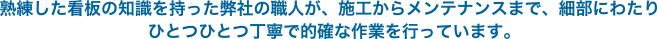 熟練した看板の知識を持った弊社の職人が、施工からメンテナンスまで、細部にわたりひとつひとつ丁寧で的確な作業を行っています。